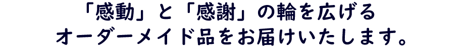 「感動」と「感謝」の輪を広げるオーダーメイド品をお届けいたします。